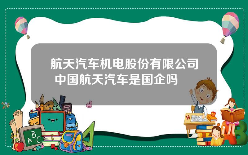 航天汽车机电股份有限公司 中国航天汽车是国企吗